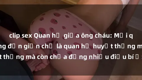 clip sex Quan hệ giữa ông cháu: Mối quan hệ vốn dĩ không đơn giản chỉ là quan hệ huyết thống mà còn chứa đựng nhiều điều bí ẩn về tình dục