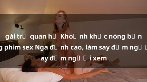 gái trẻ quan hệ Khoảnh khắc nóng bỏng trong phim sex Nga đỉnh cao, làm say đắm người xem