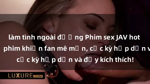 làm tình ngoài đường Phim sex JAV hot nhất  Những bộ phim khiến fan mê mẩn, cực kỳ hấp dẫn và đầy kích thích!