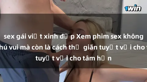 sex gái việt xinh đẹp Xem phim sex không chỉ là thú vui mà còn là cách thư giãn tuyệt vời cho tâm hồn