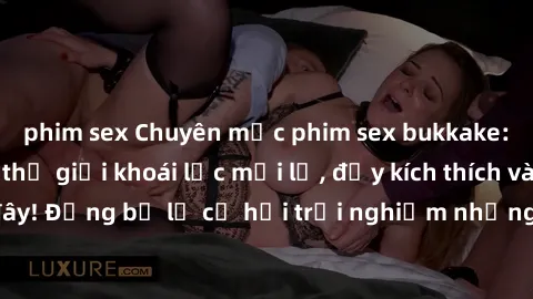 phim sex Chuyên mục phim sex bukkake: Cùng khám phá thế giới khoái lạc mới lạ, đầy kích thích và không ngờ tại đây! Đừng bỏ lỡ cơ hội trải nghiệm những cảm xúc mãnh liệt từ những bộ phim đỉnh cao này.