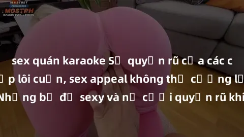 sex quán karaoke Sự quyến rũ của các cô gái Tây với vẻ đẹp lôi cuốn, sex appeal không thể cưỡng lại. Những bộ đồ sexy và nụ cười quyến rũ khiến lòng người điêu đứng.