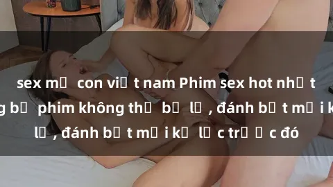 sex mẹ con việt nam Phim sex hot nhất năm  Top những bộ phim không thể bỏ lỡ, đánh bật mọi kỷ lục trước đó