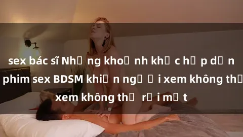 sex bác sĩ Những khoảnh khắc hấp dẫn trong bộ phim sex BDSM khiến người xem không thể rời mắt