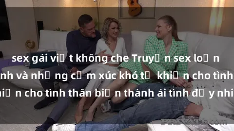 sex gái việt không che Truyện sex loạn luân: Bí mật gia đình và những cảm xúc khó tả khiến cho tình thân biến thành ái tình đầy nhiệt huyết