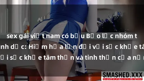 sex gái việt nam có bầu Bạo lực nhóm trong các hành vi tình dục: Hiểm họa lớn đối với sức khỏe tâm thần và tinh thần của nạn nhân.