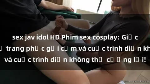 sex jav idol HD Phim sex cosplay: Giấc mơ  cùng những bộ trang phục gợi cảm và cuộc trình diễn không thể cưỡng lại!