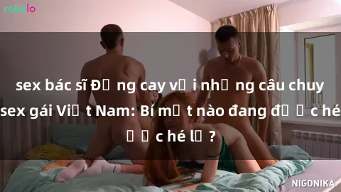 sex bác sĩ Đắng cay với những câu chuyện sex gái Việt Nam: Bí mật nào đang được hé lộ?