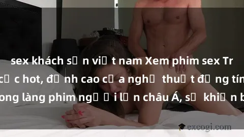 sex khách sạn việt nam Xem phim sex Trung Quốc vietsub cực hot, đỉnh cao của nghệ thuật đồng tính trong làng phim người lớn châu Á, sẽ khiến bạn mãn nhãn không thôi.