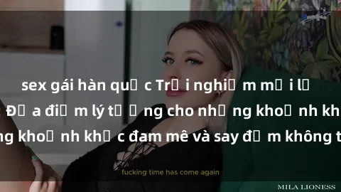 sex gái hàn quốc Trải nghiệm mới lạ tại sex nhà nghỉ: Địa điểm lý tưởng cho những khoảnh khắc đam mê và say đắm không thể quên!
