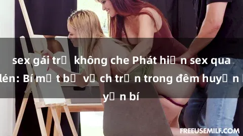sex gái trẻ không che Phát hiện sex quay lén: Bí mật bị vạch trần trong đêm huyền bí