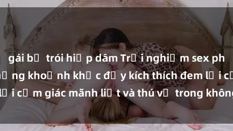 gái bị trói hiếp dâm Trải nghiệm sex phòng thay đồ: Khi những khoảnh khắc đầy kích thích đem lại cảm giác mãnh liệt và thú vị trong không gian hẹp hòi.