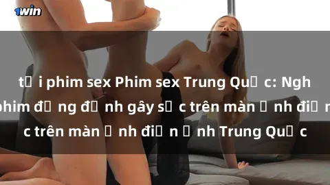 tải phim sex Phim sex Trung Quốc: Nghi vấn về các bộ phim đỏng đảnh gây sốc trên màn ảnh điện ảnh Trung Quốc