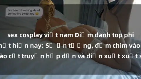 sex cosplay việt nam Điểm danh top phim sex vietsub hot nhất hiện nay: Số ấn tượng, đắm chìm vào cốt truyện hấp dẫn và diễn xuất xuất sắcủa các diễn viên.