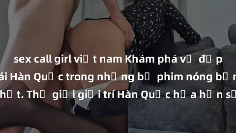 sex call girl việt nam Khám phá vẻ đẹp quyến rũ của sex gái Hàn Quốc trong những bộ phim nóng bỏng và hấp dẫn nhất. Thế giới giải trí Hàn Quốc hứa hẹn sẽ là nơi đem lại những trải nghiệm đầy kích thíc