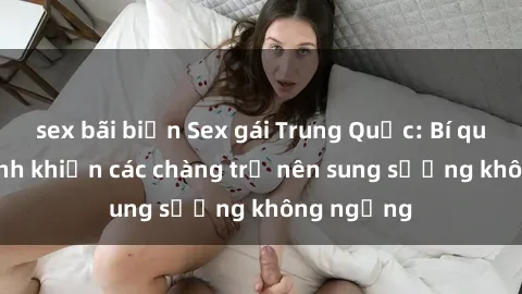 sex bãi biển Sex gái Trung Quốc: Bí quyết làm tình khiến các chàng trở nên sung sướng không ngừng