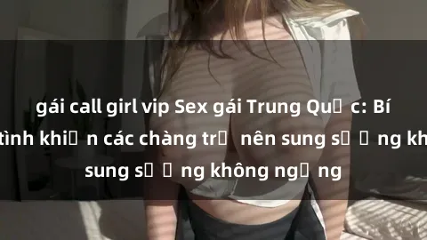 gái call girl vip Sex gái Trung Quốc: Bí quyết làm tình khiến các chàng trở nên sung sướng không ngừng