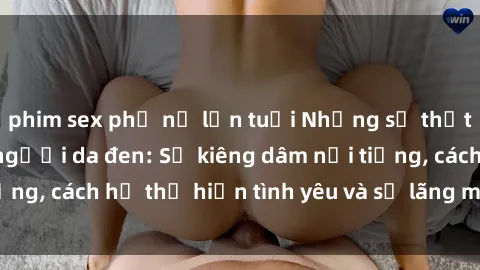 phim sex phụ nữ lớn tuổi Những sự thật thú vị về sex ở người da đen: Sự kiêng dâm nổi tiếng, cách họ thể hiện tình yêu và sự lãng mạn đặc biệt