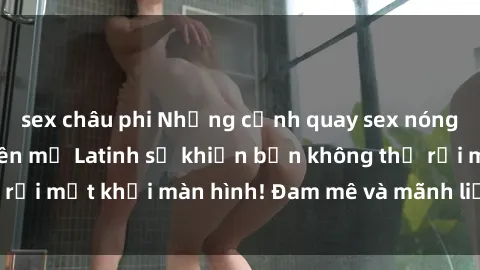 sex châu phi Những cảnh quay sex nóng bỏng với diễn viên mỹ Latinh sẽ khiến bạn không thể rời mắt khỏi màn hình! Đam mê và mãnh liệt, đầy cuốn hút!