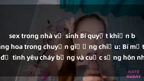 sex trong nhà vệ sinh Bí quyết khiến bà mẹ Việt Nam thăng hoa trong chuyện giường chiếu: Bí mật để tình yêu cháy bỏng và cuộc sống hôn nhân thêm sung sướng.