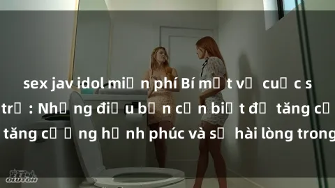 sex jav idol miễn phí Bí mật về cuộc sống sex của bà nội trợ: Những điều bạn cần biết để tăng cường hạnh phúc và sự hài lòng trong mối quan hệ
