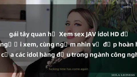 gái tây quan hệ Xem sex JAV idol HD để thỏa mãn khẩu vị người xem, cùng ngắm nhìn vẻ đẹp hoàn hảo của các idol hàng đầu trong ngành công nghiệp giải trí ủàiện nay.
