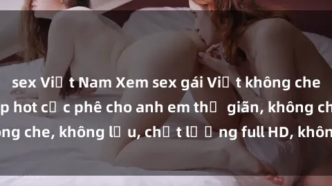 sex Việt Nam Xem sex gái Việt không che tại nhà nghỉ, clip hot cực phê cho anh em thư giãn, không che, không lậu, chất lượng full HD, không che, mới nhất.