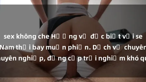 sex không che Hương vị đặc biệt với sex gái call girl Việt Nam thổi bay muộn phiền. Dịch vụ chuyên nghiệp, đẳng cấp trải nghiệm khó quên. Đặt lịch ngay!