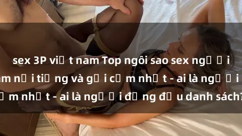 sex 3P việt nam Top ngôi sao sex người nổi tiếng Việt Nam nổi tiếng và gợi cảm nhất - ai là người đứng đầu danh sách?