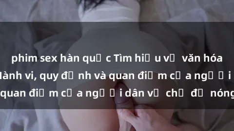 phim sex hàn quốc Tìm hiểu về văn hóa sex ở Việt Nam: Hành vi, quy định và quan điểm của người dân về chủ đề nóng