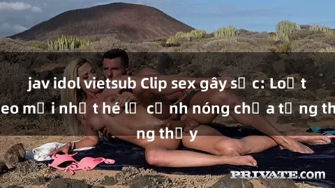 jav idol vietsub Clip sex gây sốc: Loạt video mới nhất hé lộ cảnh nóng chưa từng thấy