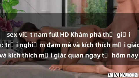 sex việt nam full HD Khám phá thế giới mới của sex online: trải nghiệm đam mê và kích thích mọi giác quan ngay từ hôm nay!