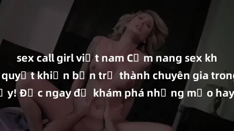 sex call girl việt nam Cẩm nang sex không che: Những bí quyết khiến bạn trở thành chuyên gia trong chuyện ấy! Đọc ngay để khám phá những mẹo hay và bí quyết tình dục không che.