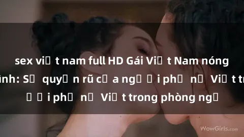 sex việt nam full HD Gái Việt Nam nóng bỏng khi làm tình: Sự quyến rũ của người phụ nữ Việt trong phòng ngủ