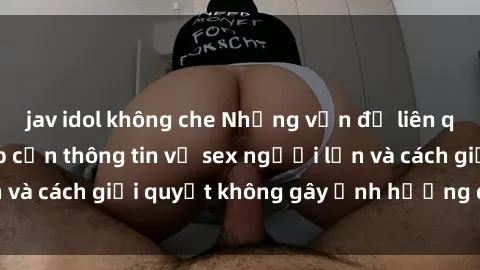 jav idol không che Những vấn đề liên quan đến việc tiếp cận thông tin về sex người lớn và cách giải quyết không gây ảnh hưởng đến trẻ em