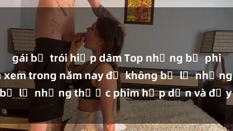 gái bị trói hiếp dâm Top những bộ phim sex hay nhất nên xem trong năm nay để không bỏ lỡ những thước phim hấp dẫn và đầy kịch tính.