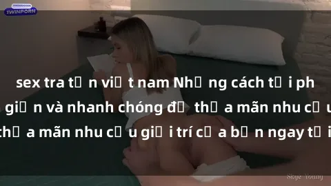 sex tra tấn việt nam Những cách tải phim sex về máy đơn giản và nhanh chóng để thỏa mãn nhu cầu giải trí của bạn ngay tại nhà