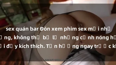 sex quán bar Đón xem phim sex mới nhất đang hot trên mạng, không thể bỏ lỡ những cảnh nóng hổi đầy kích thích. Tận hưởng ngay trước khi bị xoá chóng mặt!