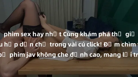 phim sex hay nhất Cùng khám phá thế giới jav không che siêu hấp dẫn chỉ trong vài cú click! Đắm chìm trong những bộ phim jav không che đỉnh cao, mang lại trải nghiệm thú vị và đầy kích thích.