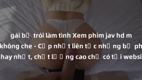 gái bị trói làm tình Xem phim jav hd miễn phí đỉnh cao không che - Cập nhật liên tục những bộ phim sex hay nhất, chất lượng cao chỉ có tại website chuyên nghiệp hàng đầu.