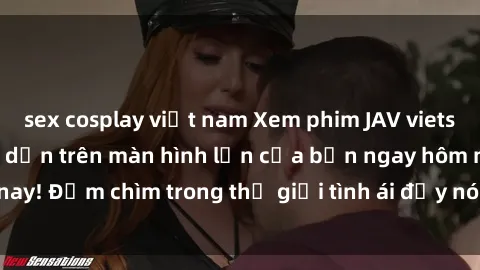 sex cosplay việt nam Xem phim JAV vietsub mới nhất và hấp dẫn trên màn hình lớn của bạn ngay hôm nay! Đắm chìm trong thế giới tình ái đầy nóng bỏng và kích thích.