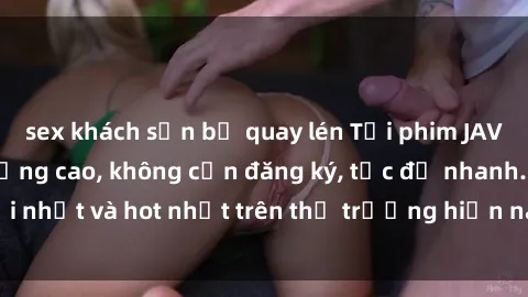 sex khách sạn bị quay lén Tải phim JAV miễn phí chất lượng cao, không cần đăng ký, tốc độ nhanh. Mới nhất và hot nhất trên thị trường hiện nay, cập nhật hàng ngày.