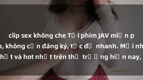 clip sex không che Tải phim JAV miễn phí chất lượng cao, không cần đăng ký, tốc độ nhanh. Mới nhất và hot nhất trên thị trường hiện nay, cập nhật hàng ngày.