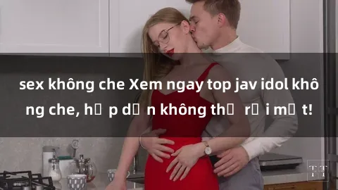 sex không che Xem ngay top jav idol không che, hấp dẫn không thể rời mắt!
