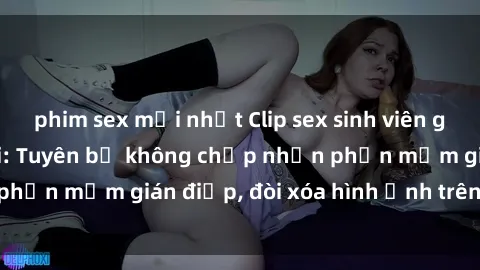 phim sex mới nhất Clip sex sinh viên gây sốt mạng xã hội: Tuyên bố không chấp nhận phần mềm gián điệp, đòi xóa hình ảnh trên internet