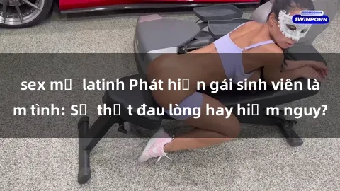 sex mỹ latinh Phát hiện gái sinh viên làm tình: Sự thật đau lòng hay hiểm nguy?