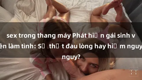 sex trong thang máy Phát hiện gái sinh viên làm tình: Sự thật đau lòng hay hiểm nguy?