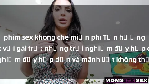 phim sex không che miễn phí Tận hưởng niềm vui của sex với gái trẻ: những trải nghiệm đầy hấp dẫn và mãnh liệt không thể bỏ lỡ