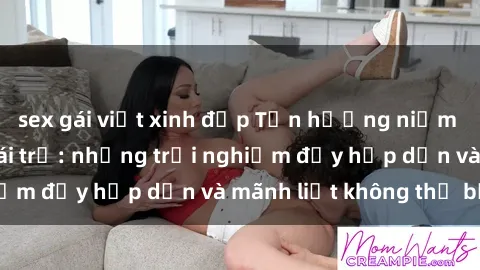 sex gái việt xinh đẹp Tận hưởng niềm vui của sex với gái trẻ: những trải nghiệm đầy hấp dẫn và mãnh liệt không thể bỏ lỡ