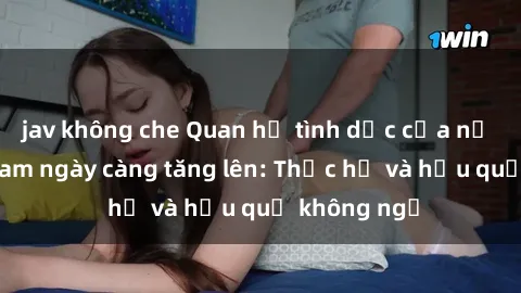 jav không che Quan hệ tình dục của nữ sinh Việt Nam ngày càng tăng lên: Thực hư và hậu quả không ngờ